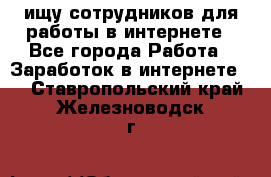 ищу сотрудников для работы в интернете - Все города Работа » Заработок в интернете   . Ставропольский край,Железноводск г.